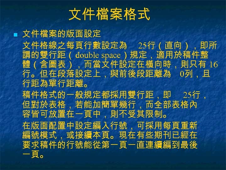 文件檔案格式 n 文件檔案的版面設定 文件格線之每頁行數設定為 25行（直向），即所 謂的雙行距（double space）規定，適用於稿件整 體（含圖表），而當文件設定在橫向時，則只有 16 行。但在段落設定上，與前後段距離為 0列，且 行距為單行距離。 稿件格式的一般規定都採用雙行距，即 25行，