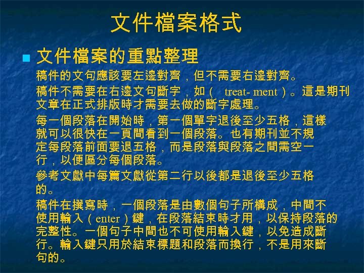 文件檔案格式 n 文件檔案的重點整理 稿件的文句應該要左邊對齊，但不需要右邊對齊。 稿件不需要在右邊文句斷字，如（ treat- ment）。這是期刊 文章在正式排版時才需要去做的斷字處理。 每一個段落在開始時，第一個單字退後至少五格，這樣 就可以很快在一頁間看到一個段落。也有期刊並不規 定每段落前面要退五格，而是段落與段落之間需空一 行，以便區分每個段落。 參考文獻中每篇文獻從第二行以後都是退後至少五格 的。