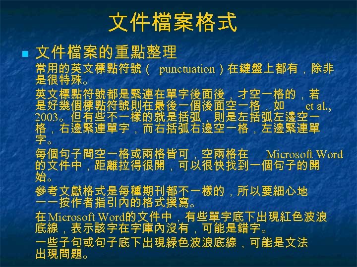 文件檔案格式 n 文件檔案的重點整理 常用的英文標點符號（ punctuation）在鍵盤上都有，除非 是很特殊。 英文標點符號都是緊連在單字後面後，才空一格的，若 是好幾個標點符號則在最後一個後面空一格，如 et al. , 2003。但有些不一樣的就是括弧，則是左括弧左邊空一 格，右邊緊連單字，而右括弧右邊空一格，左邊緊連單 字。