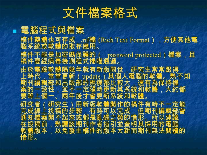 文件檔案格式 n 電腦程式與檔案 稿件整體也可存成. rtf檔（ Rich Text Format），方便其他電 腦系統或軟體的取存應用。 稿件不能是加密碼保護的（ password protected）檔案，且 稿件要經病毒檢測程式掃瞄通過。 由於電腦軟體隔幾年就有新版問世，研究生常常跟得