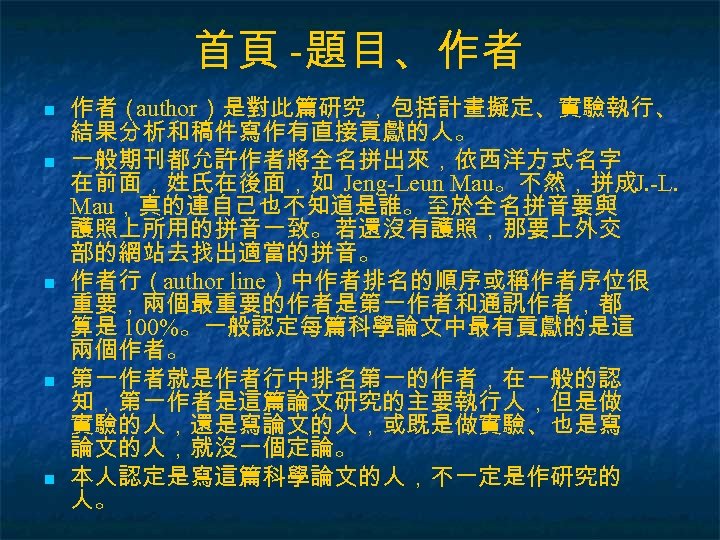 首頁 -題目、作者 n n n 作者（ author）是對此篇研究，包括計畫擬定、實驗執行、 結果分析和稿件寫作有直接貢獻的人。 一般期刊都允許作者將全名拼出來，依西洋方式名字 在前面，姓氏在後面，如 Jeng-Leun Mau。不然，拼成J. -L. Mau，真的連自己也不知道是誰。至於全名拼音要與