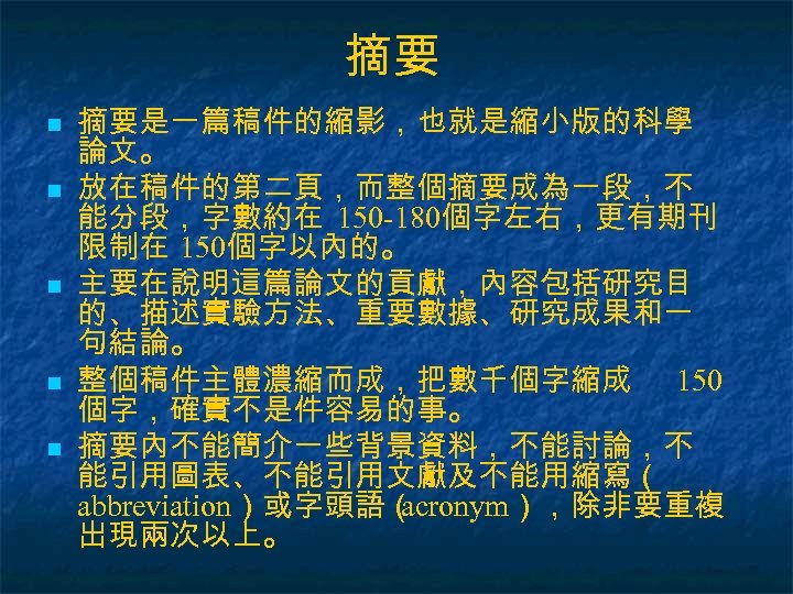 摘要 n n n 摘要是一篇稿件的縮影，也就是縮小版的科學 論文。 放在稿件的第二頁，而整個摘要成為一段，不 能分段，字數約在 150 -180個字左右，更有期刊 限制在 150個字以內的。 主要在說明這篇論文的貢獻，內容包括研究目 的、描述實驗方法、重要數據、研究成果和一