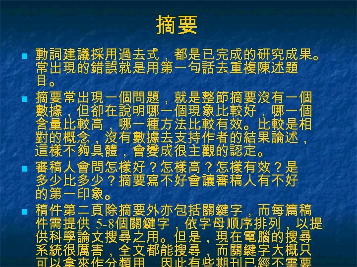 摘要 n n 動詞建議採用過去式，都是已完成的研究成果。 常出現的錯誤就是用第一句話去重複陳述題 目。 摘要常出現一個問題，就是整節摘要沒有一個 數據，但卻在說明哪一個現象比較好，哪一個 含量比較高，哪一種方法比較有效。比較是相 對的概念，沒有數據去支持作者的結果論述， 這樣不夠具體，會變成很主觀的認定。 審稿人會問怎樣好？怎樣高？怎樣有效？是 多少比多少？摘要寫不好會讓審稿人有不好 的第一印象。