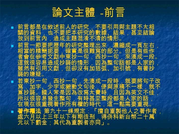 論文主體 -前言 n n 前言都是在敘述前人的研究，不要引用與主題不太相 關的資料，也不要把本研究的數據、結果，甚至結論 放到前言內，造成主題混淆不清的情形。 前言一節要把歷年的研究整理出來，濃縮成一頁左右， 相當的精簡扼要，確實是很難寫的部分。但是有些作 者會在參考文獻中東抄一句，西抄一句，來湊成一段。 這就很容易造成抄襲的情形，因為整句話都是人家的， 雖然有引用文獻，但卻沒有加括弧、加引號，有著抄 襲的嫌疑。 若東抄一句，西抄一句，先湊成一段時，就要將句子改