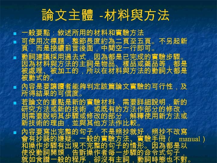 論文主體 -材料與方法 n n n 一般要點：敘述所用的材料和實驗方法 可使用次標題，整節長度約為二頁至五頁。不另起新 頁，而是接續前言後面，中間空一行即可。 動詞建議採用過去式，因為都是已完成的實驗步驟。 因為材料與方法的主詞是物品、樣品或藥品等，都是 被處理、被加 的，所以在材料與方法的動詞大都是 被動式的。 內容是要讓讀者能夠判定該篇論文實驗的可行性，及