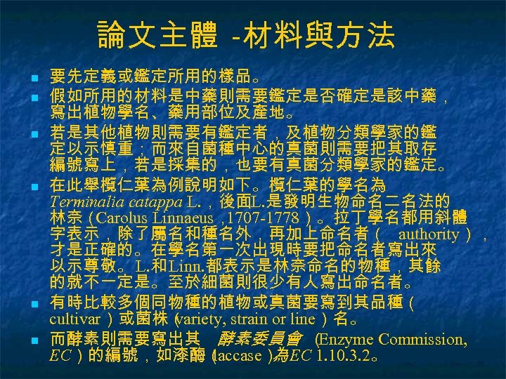 論文主體 -材料與方法 n n n 要先定義或鑑定所用的樣品。 假如所用的材料是中藥則需要鑑定是否確定是該中藥， 寫出植物學名、藥用部位及產地。 若是其他植物則需要有鑑定者，及植物分類學家的鑑 定以示慎重；而來自菌種中心的真菌則需要把其取存 編號寫上，若是採集的，也要有真菌分類學家的鑑定。 在此舉欖仁葉為例說明如下。欖仁葉的學名為 Terminalia catappa