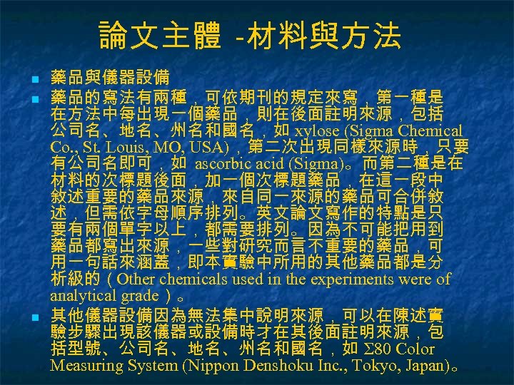 論文主體 -材料與方法 n n n 藥品與儀器設備 藥品的寫法有兩種，可依期刊的規定來寫，第一種是 在方法中每出現一個藥品，則在後面註明來源，包括 公司名、地名、州名和國名，如 xylose (Sigma Chemical Co. ,