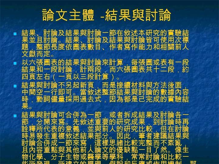 論文主體 -結果與討論 n n 結果、討論及結果與討論一節在敘述本研究的實驗結 果並且討論。結果、討論及結果與討論皆可使用次標 題，整節長度依圖表數目、作者寫作能力和相關前人 文獻而定。 以六張圖表的結果與討論來計算，每張圖或表有一段 結果和一段討論，計兩段，而六張圖表共十二段，約 四頁左右（一頁以三段計算）。 結果與討論不另起新頁，而是接續材料與方法後面， 中間空一行即可。當敘述整節結果與討論的數據內容 時，動詞儘量採用過去式，因為都是已完成的實驗結