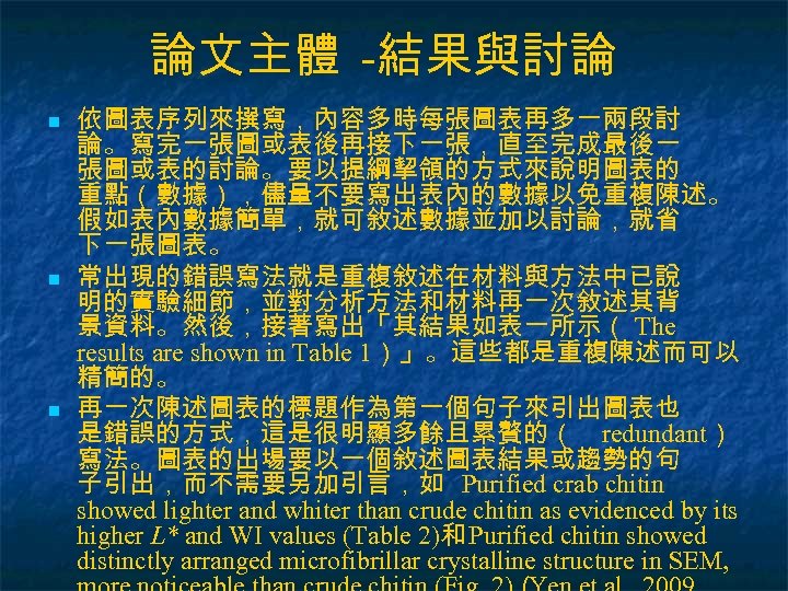 論文主體 -結果與討論 n n n 依圖表序列來撰寫，內容多時每張圖表再多一兩段討 論。寫完一張圖或表後再接下一張，直至完成最後一 張圖或表的討論。要以提綱挈領的方式來說明圖表的 重點（數據），儘量不要寫出表內的數據以免重複陳述。 假如表內數據簡單，就可敘述數據並加以討論，就省 下一張圖表。 常出現的錯誤寫法就是重複敘述在材料與方法中已說 明的實驗細節，並對分析方法和材料再一次敘述其背 景資料。然後，接著寫出「其結果如表一所示（