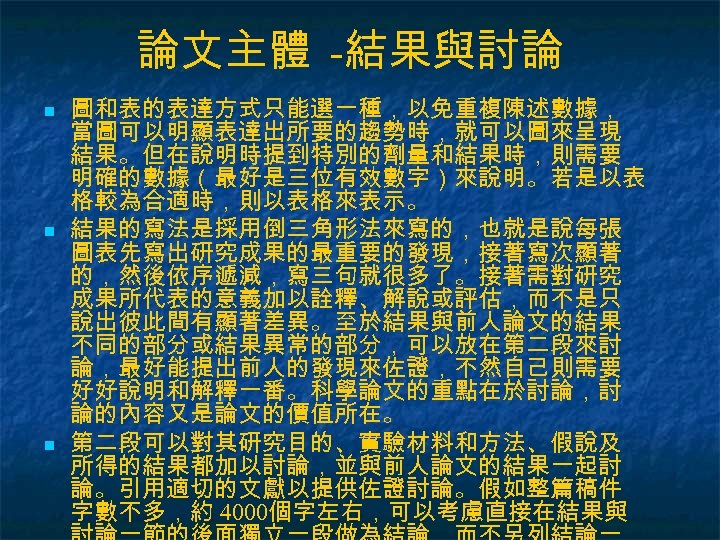 論文主體 -結果與討論 n n n 圖和表的表達方式只能選一種，以免重複陳述數據， 當圖可以明顯表達出所要的趨勢時，就可以圖來呈現 結果。但在說明時提到特別的劑量和結果時，則需要 明確的數據（最好是三位有效數字）來說明。若是以表 格較為合適時，則以表格來表示。 結果的寫法是採用倒三角形法來寫的，也就是說每張 圖表先寫出研究成果的最重要的發現，接著寫次顯著 的，然後依序遞減，寫三句就很多了。接著需對研究 成果所代表的意義加以詮釋、解說或評估，而不是只