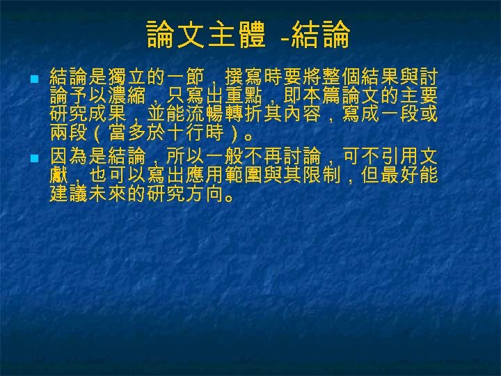 論文主體 -結論 n n 結論是獨立的一節，撰寫時要將整個結果與討 論予以濃縮，只寫出重點，即本篇論文的主要 研究成果，並能流暢轉折其內容，寫成一段或 兩段（當多於十行時）。 因為是結論，所以一般不再討論，可不引用文 獻，也可以寫出應用範圍與其限制，但最好能 建議未來的研究方向。 