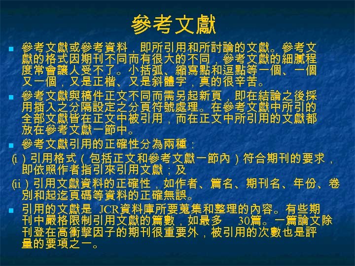參考文獻或參考資料，即所引用和所討論的文獻。參考文 獻的格式因期刊不同而有很大的不同，參考文獻的細膩程 度常會讓人受不了。小括弧、縮寫點和逗點等一個、一個 又一個，又是正楷、又是斜體字，真的很辛苦。 n 參考文獻與稿件正文不同而需另起新頁，即在結論之後採 用插入之分隔設定之分頁符號處理。在參考文獻中所引的 全部文獻皆在正文中被引用，而在正文中所引用的文獻都 放在參考文獻一節中。 n 參考文獻引用的正確性分為兩種： （ i）引用格式（包括正文和參考文獻一節內）符合期刊的要求， 即依照作者指引來引用文獻；及