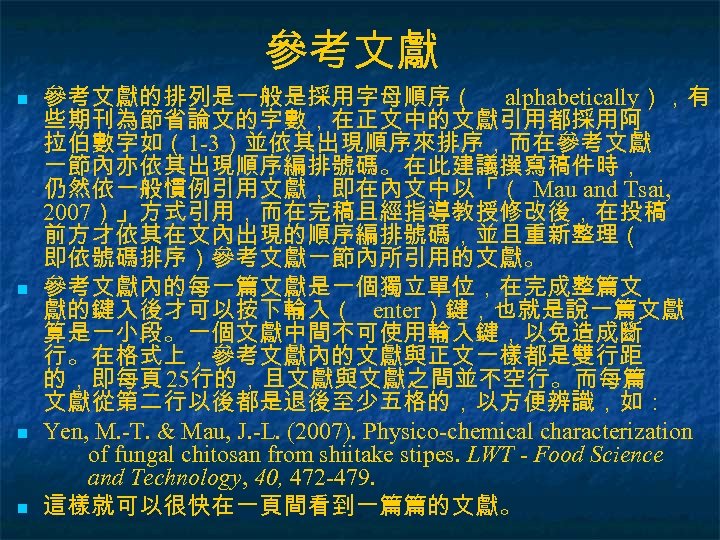 參考文獻 n n 參考文獻的排列是一般是採用字母順序（ alphabetically），有 些期刊為節省論文的字數，在正文中的文獻引用都採用阿 拉伯數字如（1 -3）並依其出現順序來排序，而在參考文獻 一節內亦依其出現順序編排號碼。在此建議撰寫稿件時， 仍然依一般慣例引用文獻，即在內文中以「（ Mau and Tsai, 2007）」方式引用，而在完稿且經指導教授修改後，在投稿