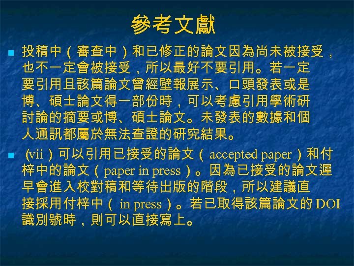 參考文獻 n n 投稿中（審查中）和已修正的論文因為尚未被接受， 也不一定會被接受，所以最好不要引用。若一定 要引用且該篇論文曾經壁報展示、口頭發表或是 博、碩士論文得一部份時，可以考慮引用學術研 討論的摘要或博、碩士論文。未發表的數據和個 人通訊都屬於無法查證的研究結果。 （ vii）可以引用已接受的論文（ accepted paper）和付 梓中的論文（paper