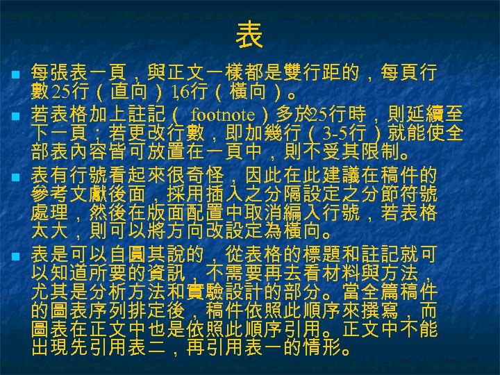 表 n n 每張表一頁，與正文一樣都是雙行距的，每頁行 數 25行（直向）， 16行（橫向）。 若表格加上註記（ footnote）多於 25行時，則延續至 下一頁；若更改行數，即加幾行（3 -5行）就能使全 部表內容皆可放置在一頁中，則不受其限制。 表有行號看起來很奇怪，因此在此建議在稿件的