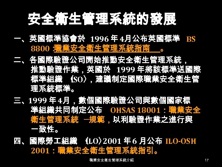 安全衛生管理系統的發展 一、英國標準協會於 1996 年 4月公布英國標準 BS 8800： 職業安全衛生管理系統指南 。 二、各國際驗證公司開始推動安全衛生管理系統， 推動驗證作業，英國於 1999 年將該標準送國際 標準組織