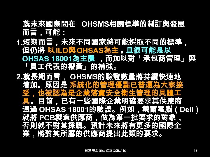就未來國際間在 OHSMS相關標準的制訂與發展 而言，可能： 1. 短期而言，未來不同國家將可能採取不同的標準， 但仍將 以 ILO與 OHSAS為主 。 且很可能是以 OHSAS 18001為主體 ，而加以對「承包商管理」與