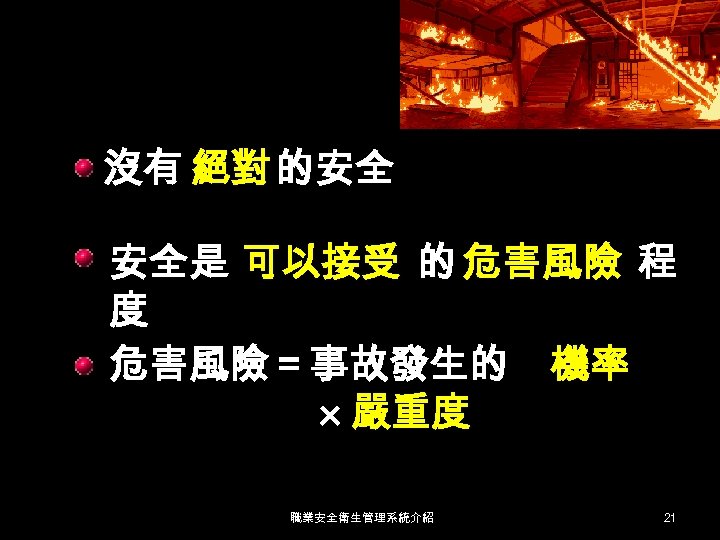 沒有 絕對 的安全 安全是 可以接受 的 危害風險 程 度 危害風險＝事故發生的 機率 嚴重度 職業安全衛生管理系統介紹 21