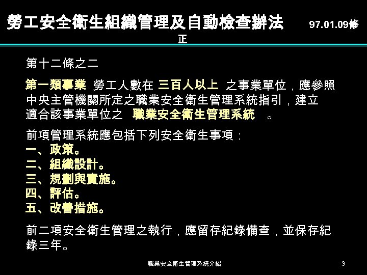 勞 安全衛生組織管理及自動檢查辦法 97. 01. 09修 正 第十二條之二 第一類事業 勞 人數在 三百人以上 之事業單位，應參照 中央主管機關所定之職業安全衛生管理系統指引，建立 適合該事業單位之