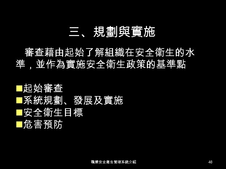 三、規劃與實施 審查藉由起始了解組織在安全衛生的水 準，並作為實施安全衛生政策的基準點 n起始審查 n系統規劃、發展及實施 n安全衛生目標 n危害預防 職業安全衛生管理系統介紹 46 