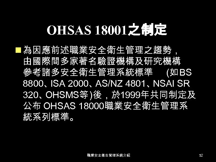OHSAS 18001之制定 n 為因應前述職業安全衛生管理之趨勢， 由國際間多家著名驗證機構及研究機構 參考諸多安全衛生管理系統標準 (如 BS 8800、 ISA 2000、 AS/NZ 4801、 NSAI
