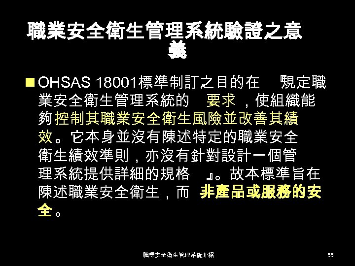 職業安全衛生管理系統驗證之意 義 n OHSAS 18001標準制訂之目的在 『 規定職 業安全衛生管理系統的 要求 ，使組織能 夠 控制其職業安全衛生風險並改善其績 效 。它本身並沒有陳述特定的職業安全