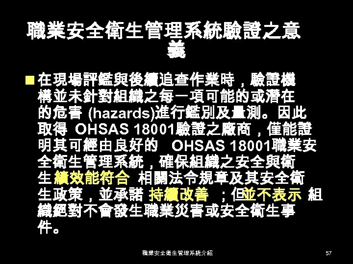 職業安全衛生管理系統驗證之意 義 n 在現場評鑑與後續追查作業時，驗證機 構並未針對組織之每一項可能的或潛在 的危害 (hazards)進行鑑別及量測。因此 取得 OHSAS 18001驗證之廠商，僅能證 明其可經由良好的 OHSAS 18001職業安 全衛生管理系統，確保組織之安全與衛