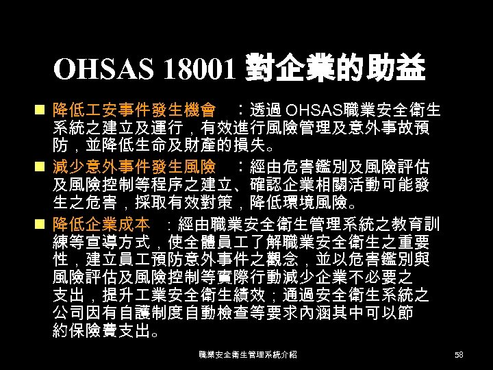 OHSAS 18001 對企業的助益 n 降低 安事件發生機會 ︰透過 OHSAS職業安全衛生 系統之建立及運行，有效進行風險管理及意外事故預 防，並降低生命及財產的損失。 n 減少意外事件發生風險 ︰經由危害鑑別及風險評估 及風險控制等程序之建立、確認企業相關活動可能發