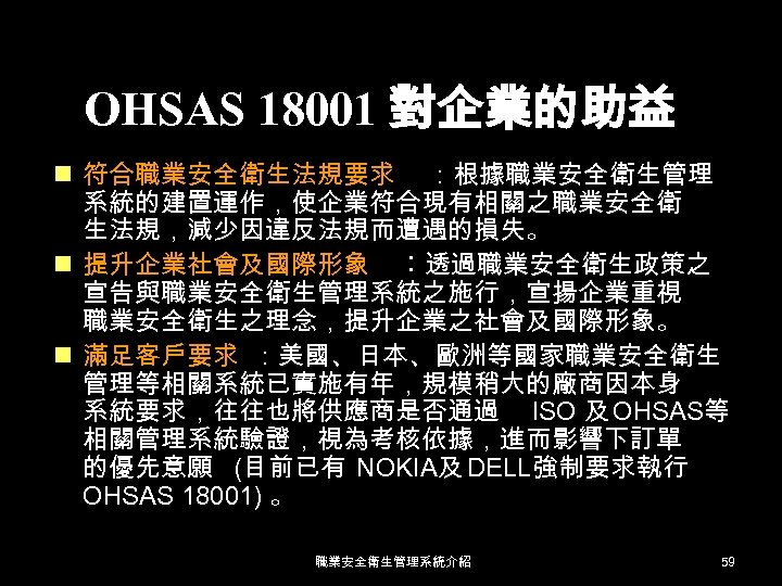 OHSAS 18001 對企業的助益 n 符合職業安全衛生法規要求 ：根據職業安全衛生管理 系統的建置運作，使企業符合現有相關之職業安全衛 生法規，減少因違反法規而遭遇的損失。 n 提升企業社會及國際形象 ︰透過職業安全衛生政策之 宣告與職業安全衛生管理系統之施行，宣揚企業重視 職業安全衛生之理念，提升企業之社會及國際形象。 n