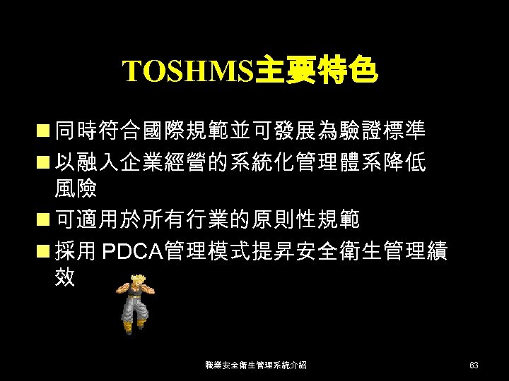 TOSHMS主要特色 n 同時符合國際規範並可發展為驗證標準 n 以融入企業經營的系統化管理體系降低 風險 n 可適用於所有行業的原則性規範 n 採用 PDCA管理模式提昇安全衛生管理績 效 職業安全衛生管理系統介紹 63