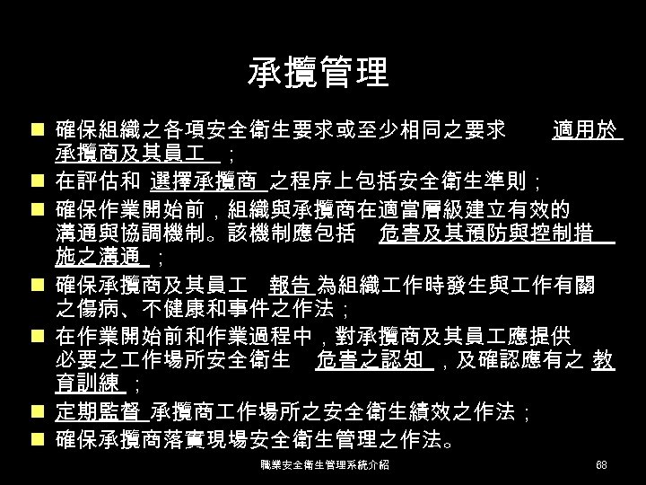 承攬管理 n 確保組織之各項安全衛生要求或至少相同之要求 適用於 承攬商及其員 ； n 在評估和 選擇承攬商 之程序上包括安全衛生準則； n 確保作業開始前，組織與承攬商在適當層級建立有效的 溝通與協調機制。該機制應包括 危害及其預防與控制措