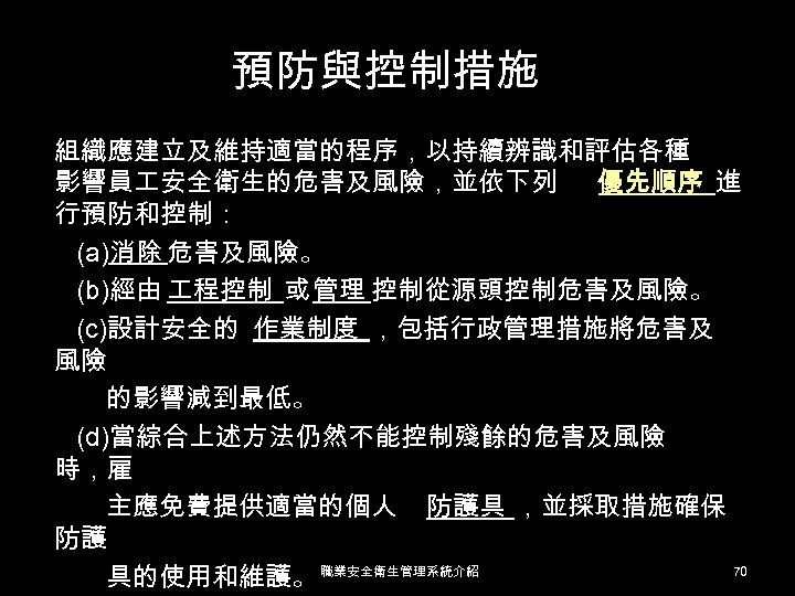 預防與控制措施 組織應建立及維持適當的程序，以持續辨識和評估各種 影響員 安全衛生的危害及風險，並依下列 優先順序 進 行預防和控制： (a)消除 危害及風險。 (b)經由 程控制 或 管理 控制從源頭控制危害及風險。