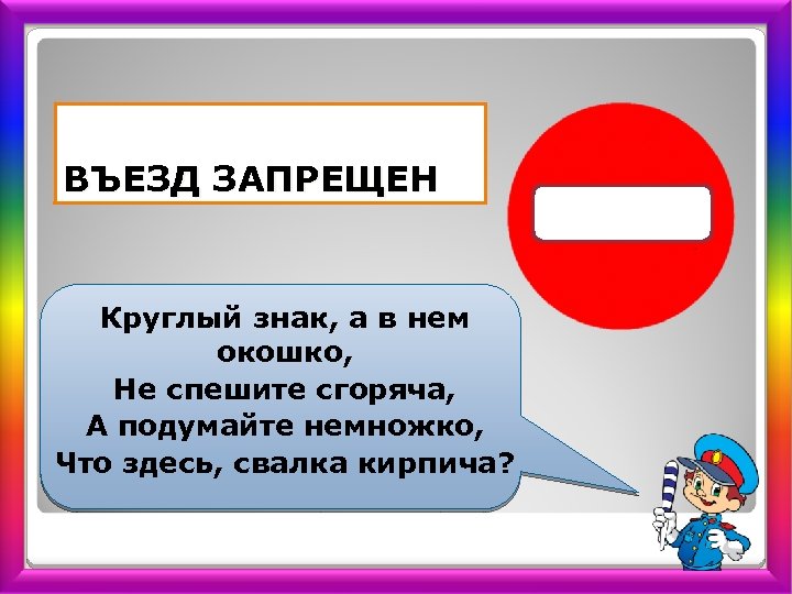 ВЪЕЗД ЗАПРЕЩЕН Круглый знак, а в нем окошко, Не спешите сгоряча, А подумайте немножко,