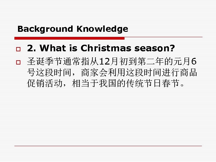 Background Knowledge o o 2. What is Christmas season? 圣诞季节通常指从12月初到第二年的元月6 号这段时间，商家会利用这段时间进行商品 促销活动，相当于我国的传统节日春节。 