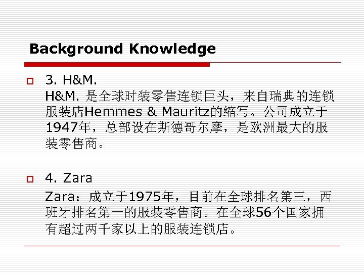 Background Knowledge o 3. H&M. 是全球时装零售连锁巨头，来自瑞典的连锁 服装店Hemmes & Mauritz的缩写。公司成立于 1947年，总部设在斯德哥尔摩，是欧洲最大的服 装零售商。 4. Zara：成立于1975年，目前在全球排名第三，西 班牙排名第一的服装零售商。在全球56个国家拥