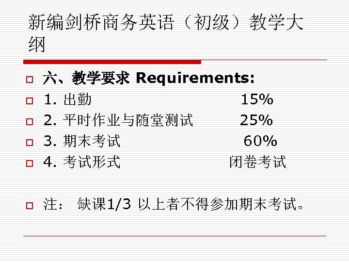 新编剑桥商务英语（初级）教学大 纲 o 六、教学要求 Requirements: 1. 出勤 15% 2. 平时作业与随堂测试 25% 3. 期末考试 60%