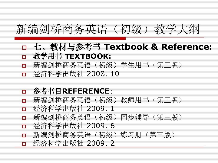 新编剑桥商务英语（初级）教学大纲 o o o 七、教材与参考书 Textbook & Reference: 教学用书 TEXTBOOK: 新编剑桥商务英语（初级）学生用书（第三版） 经济科学出版社 2008. 10