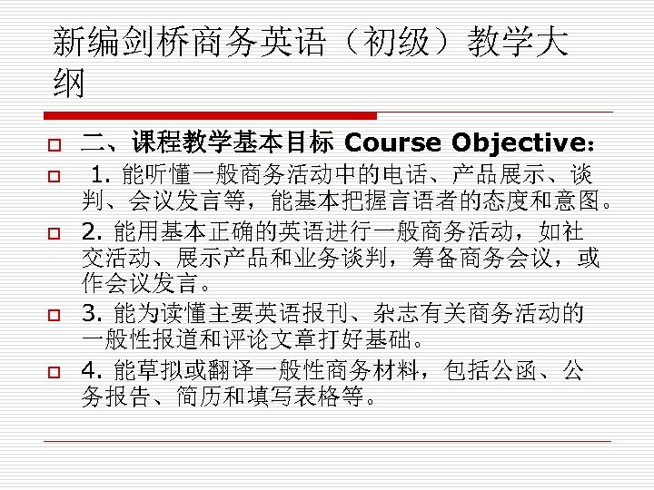 新编剑桥商务英语（初级）教学大 纲 o o o 二、课程教学基本目标 Course Objective： 1. 能听懂一般商务活动中的电话、产品展示、谈 判、会议发言等，能基本把握言语者的态度和意图。 2. 能用基本正确的英语进行一般商务活动，如社 交活动、展示产品和业务谈判，筹备商务会议，或