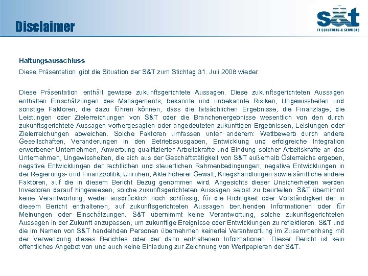 Disclaimer Haftungsausschluss Diese Präsentation gibt die Situation der S&T zum Stichtag 31. Juli 2008