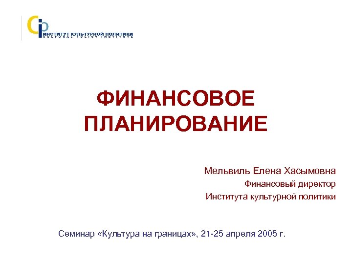 ФИНАНСОВОЕ ПЛАНИРОВАНИЕ Мельвиль Елена Хасымовна Финансовый директор Института культурной политики Семинар «Культура на границах»