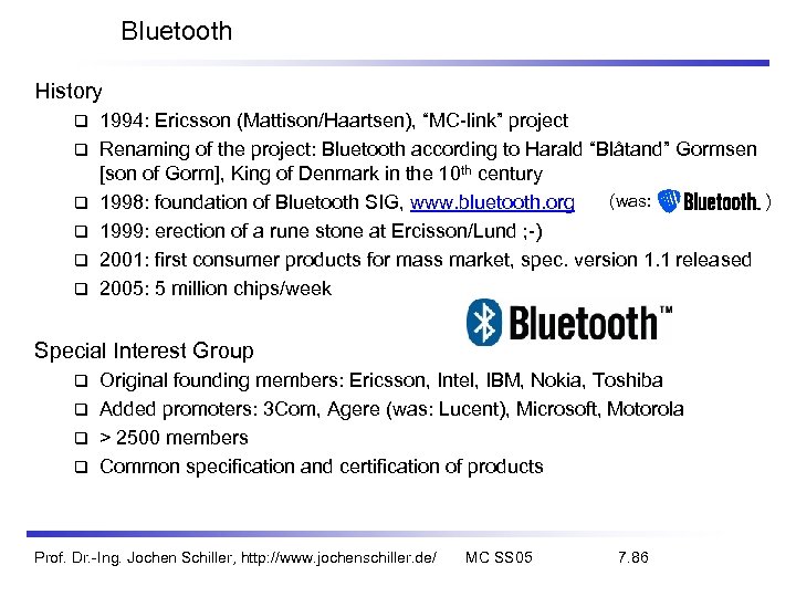 Bluetooth History 1994: Ericsson (Mattison/Haartsen), “MC-link” project Renaming of the project: Bluetooth according to