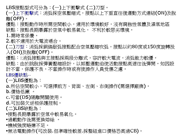 LBS接點型式可分為：(一)上下衝擊式 (二)刀型。 (一)上下衝擊式：消弧採空氣壓縮式，接點以上下垂直往復運動方式連結(ON)及脫 離(OFF)。 優點：接點動作時所需空間較小，適用於環境較好，沒有腐蝕性氣體及濕氣地區 缺點：接點長期暴露於空氣中較易氧化， 不利於較惡劣環境。 1. 需時常保養。 2. 較不適用於大電流場合。 (二)刀型：消弧採銅鎢耐弧接點配合空氣壓縮吹弧，接點以約80度或 150度旋轉投 入(ON)及脫離(OFF)。