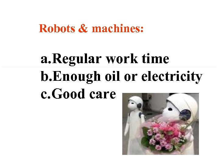 Robots & machines: a. Regular work time b. Enough oil or electricity c. Good