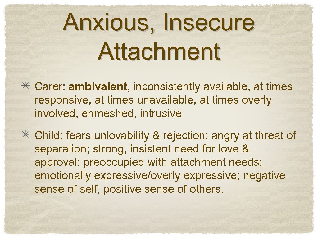 Anxious, Insecure Attachment Carer: ambivalent, inconsistently available, at times responsive, at times unavailable, at