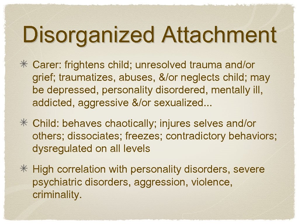Disorganized Attachment Carer: frightens child; unresolved trauma and/or grief; traumatizes, abuses, &/or neglects child;