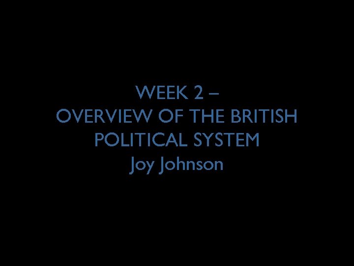 WEEK 2 – OVERVIEW OF THE BRITISH POLITICAL SYSTEM Joy Johnson 