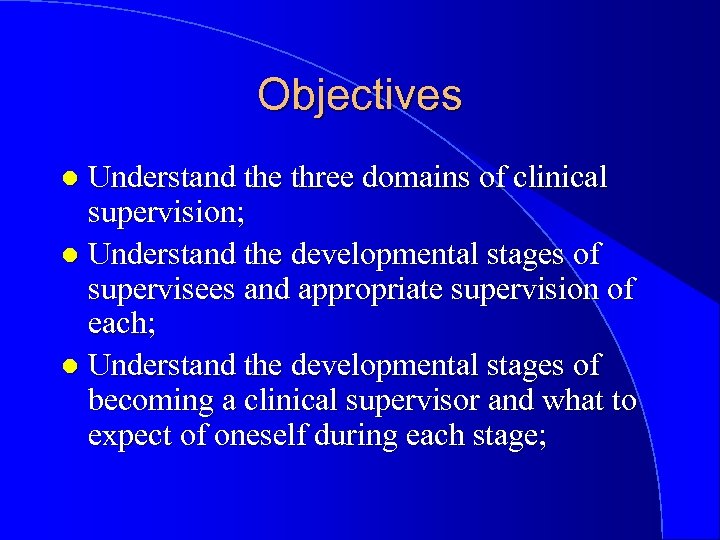 Objectives Understand the three domains of clinical supervision; l Understand the developmental stages of