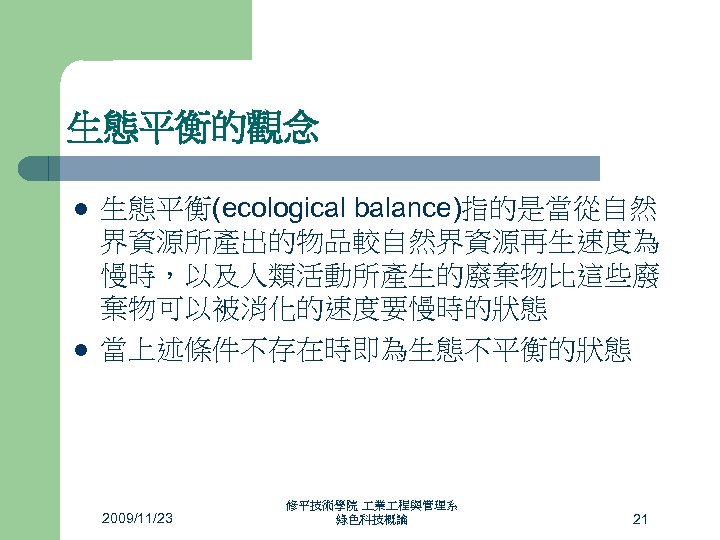 生態平衡的觀念 l l 生態平衡(ecological balance)指的是當從自然 界資源所產出的物品較自然界資源再生速度為 慢時，以及人類活動所產生的廢棄物比這些廢 棄物可以被消化的速度要慢時的狀態 當上述條件不存在時即為生態不平衡的狀態 2009/11/23 修平技術學院 業 程與管理系 綠色科技概論