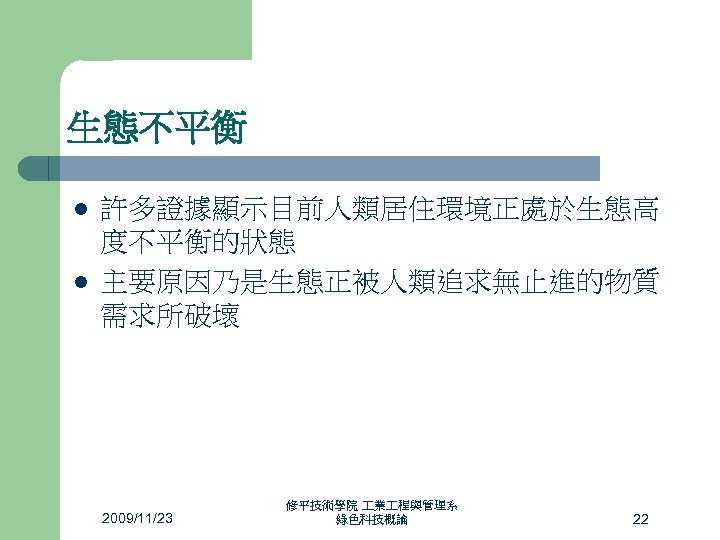 生態不平衡 l l 許多證據顯示目前人類居住環境正處於生態高 度不平衡的狀態 主要原因乃是生態正被人類追求無止進的物質 需求所破壞 2009/11/23 修平技術學院 業 程與管理系 綠色科技概論 22 