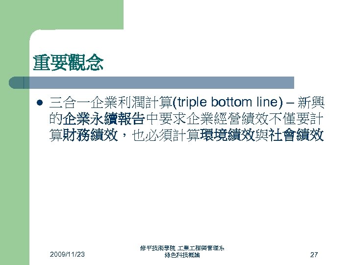 重要觀念 l 三合一企業利潤計算(triple bottom line) – 新興 的企業永續報告中要求企業經營績效不僅要計 算財務績效，也必須計算環境績效與社會績效 2009/11/23 修平技術學院 業 程與管理系 綠色科技概論